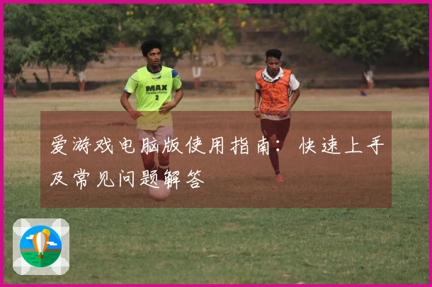 爱游戏电脑版使用指南：快速上手及常见问题解答